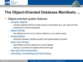 Beat Signer - Department of Computer Science - bsigner@vub.ac.be 17May 19, 2017
The Object-Oriented Database Manifesto ...
 Object-oriented system features
 complex objects
- complex objects built from simple ones by constructors (e.g. set, tuple and list)
- constructors must be orthogonal
 object identity
- two objects can be identical (same object) or equal (same value)
 encapsulation
- distinction between interface (public) and implementation (private)
 types and classes
- type defines common features of a set of objects
- class as a container for objects of the same type
 type and class hierarchies
 overriding, overloading and late binding
 