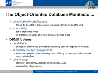 Beat Signer - Department of Computer Science - bsigner@vub.ac.be 18May 19, 2017
The Object-Oriented Database Manifesto ...
 computational completeness
- should be possible to express any computable function using the DML
 extensibility
- set of predefined types
- no difference in usage of system and user-defined types
 DBMS features
 persistence
- orthogonal persistence (persistence capability does not depend on the type)
 secondary storage management
- index management, data clustering, data buffering, access path selection and
query optimisation
 concurrency
- atomicity, consistency, isolation and durability (ACID)
- serialisability of operations
 