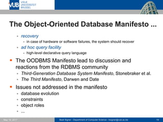 Beat Signer - Department of Computer Science - bsigner@vub.ac.be 19May 19, 2017
The Object-Oriented Database Manifesto ...
 recovery
- in case of hardware or software failures, the system should recover
 ad hoc query facility
- high-level declarative query language
 The OODBMS Manifesto lead to discussion and
reactions from the RDBMS community
 Third-Generation Database System Manifesto, Stonebraker et al.
 The Third Manifesto, Darwen and Date
 Issues not addressed in the manifesto
 database evolution
 constraints
 object roles
 ...
 