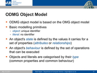 Beat Signer - Department of Computer Science - bsigner@vub.ac.be 21May 19, 2017
ODMG Object Model
 ODMG object model is based on the OMG object model
 Basic modelling primitives
 object: unique identifier
 literal: no identifier
 An object's state is defined by the values it carries for a
set of properties (attributes or relationships)
 An object's behaviour is defined by the set of operations
that can be executed
 Objects and literals are categorised by their type
(common properties and common behaviour)
 