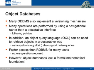 Beat Signer - Department of Computer Science - bsigner@vub.ac.be 27May 19, 2017
Object Databases
 Many ODBMS also implement a versioning mechanism
 Many operations are performed by using a navigational
rather than a declarative interface
 following pointers
 In addition, an object query language (OQL) can be used
to retrieve objects in a declarative way
 some systems (e.g. db4o) also support native queries
 Faster access than RDBMS for many tasks
 no join operations required
 However, object databases lack a formal mathematical
foundation!
 