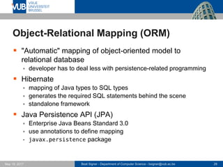 Beat Signer - Department of Computer Science - bsigner@vub.ac.be 28May 19, 2017
Object-Relational Mapping (ORM)
 "Automatic" mapping of object-oriented model to
relational database
 developer has to deal less with persistence-related programming
 Hibernate
 mapping of Java types to SQL types
 generates the required SQL statements behind the scene
 standalone framework
 Java Persistence API (JPA)
 Enterprise Java Beans Standard 3.0
 use annotations to define mapping
 javax.persistence package
 