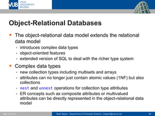 Beat Signer - Department of Computer Science - bsigner@vub.ac.be 29May 19, 2017
Object-Relational Databases
 The object-relational data model extends the relational
data model
 introduces complex data types
 object-oriented features
 extended version of SQL to deal with the richer type system
 Complex data types
 new collection types including multisets and arrays
 attributes can no longer just contain atomic values (1NF) but also
collections
 nest and unnest operations for collection type attributes
 ER concepts such as composite attributes or multivalued
attributes can be directly represented in the object-relational data
model
 