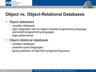 Beat Signer - Department of Computer Science - bsigner@vub.ac.be 31May 19, 2017
Object vs. Object-Relational Databases
 Object databases
 complex datatypes
 tight integration with an object-oriented programming language
(persistent programming language)
 high performance
 Object-relational databases
 complex datatypes
 powerful query languages
 good protection of data from programming errors
 