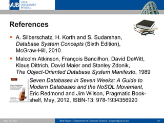 Beat Signer - Department of Computer Science - bsigner@vub.ac.be 34May 19, 2017
References
 A. Silberschatz, H. Korth and S. Sudarshan,
Database System Concepts (Sixth Edition),
McGraw-Hill, 2010
 Malcolm Atkinson, François Bancilhon, David DeWitt,
Klaus Dittrich, David Maier and Stanley Zdonik,
The Object-Oriented Database System Manifesto, 1989
 Seven Databases in Seven Weeks: A Guide to
Modern Databases and the NoSQL Movement,
Eric Redmond and Jim Wilson, Pragmatic Book-
shelf, May, 2012, ISBN-13: 978-1934356920
 