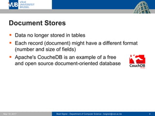 Beat Signer - Department of Computer Science - bsigner@vub.ac.be 4May 19, 2017
Document Stores
 Data no longer stored in tables
 Each record (document) might have a different format
(number and size of fields)
 Apache's CoucheDB is an example of a free
and open source document-oriented database
 