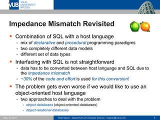 Beat Signer - Department of Computer Science - bsigner@vub.ac.be 5May 19, 2017
Impedance Mismatch Revisited
 Combination of SQL with a host language
 mix of declarative and procedural programming paradigms
 two completely different data models
 different set of data types
 Interfacing with SQL is not straightforward
 data has to be converted between host language and SQL due to
the impedance mismatch
 ~30% of the code and effort is used for this conversion!
 The problem gets even worse if we would like to use an
object-oriented host language
 two approaches to deal with the problem
- object databases (object-oriented databases)
- object-relational databases
 