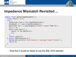 Beat Signer - Department of Computer Science - bsigner@vub.ac.be 6May 19, 2017
Impedance Mismatch Revisited ...
 Note that it would be easier to use the SQL AVG operator
public float getAverageCDLength() {
float result = 0.0;
try {
Connection conn = this.openConnection();
Statement s = conn.createStatement();
ResultSet set = s.executeQuery("SELECT length FROM CD");
int i = 0;
while (set.next()) {
result += set.getInt(1);
i++;
}
return result/i;
} catch (SQLException e) {
System.out.println("Calculation of average length failed.");
return 0;
}
}
 