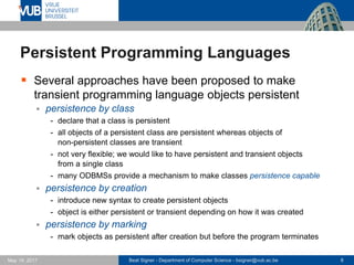Beat Signer - Department of Computer Science - bsigner@vub.ac.be 8May 19, 2017
Persistent Programming Languages
 Several approaches have been proposed to make
transient programming language objects persistent
 persistence by class
- declare that a class is persistent
- all objects of a persistent class are persistent whereas objects of
non-persistent classes are transient
- not very flexible; we would like to have persistent and transient objects
from a single class
- many ODBMSs provide a mechanism to make classes persistence capable
 persistence by creation
- introduce new syntax to create persistent objects
- object is either persistent or transient depending on how it was created
 persistence by marking
- mark objects as persistent after creation but before the program terminates
 
