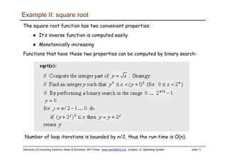 Elements of Computing Systems, Nisan & Schocken, MIT Press, www.nand2tetris.org , Chapter 12: Operating System slide 11
Example II: square root
The square root function has two convenient properties:
It’s inverse function is computed easily
Monotonically increasing
Functions that have these two properties can be computed by binary search:
Number of loop iterations is bounded by n/2, thus the run-time is O(n).
 
