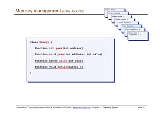 Elements of Computing Systems, Nisan & Schocken, MIT Press, www.nand2tetris.org , Chapter 12: Operating System slide 16
Memory management (in the Jack OS)
class Memory {
function int peek(int address)
function void poke(int address, int value)
function Array alloc(int size)
function void deAlloc(Array o)
}
class Memory {
function int peek(int address)
function void poke(int address, int value)
function Array alloc(int size)
function void deAlloc(Array o)
}
class Math {
class Math {
class String {
class String {
class Array {
class Array {
class Output {
class Output {
class Screen {
class Screen {
class Memory {
class Memory {
class Keyboard {
class Keyboard {
class Sys {
function (…)
…
}
class Sys {
function (…)
…
}
 