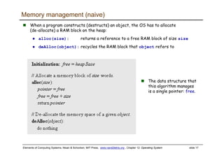 Elements of Computing Systems, Nisan & Schocken, MIT Press, www.nand2tetris.org , Chapter 12: Operating System slide 17
The data structure that
this algorithm manages
is a single pointer: free.
Memory management (naive)
When a program constructs (destructs) an object, the OS has to allocate
(de-allocate) a RAM block on the heap:
alloc(size): returns a reference to a free RAM block of size size
deAlloc(object): recycles the RAM block that object refers to
 