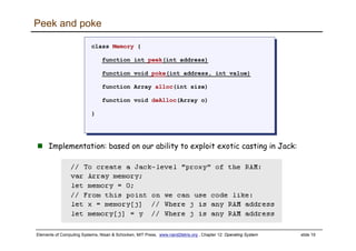 Elements of Computing Systems, Nisan & Schocken, MIT Press, www.nand2tetris.org , Chapter 12: Operating System slide 19
Peek and poke
class Memory {
function int peek(int address)
function void poke(int address, int value)
function Array alloc(int size)
function void deAlloc(Array o)
}
class Memory {
function int peek(int address)
function void poke(int address, int value)
function Array alloc(int size)
function void deAlloc(Array o)
}
Implementation: based on our ability to exploit exotic casting in Jack:
 