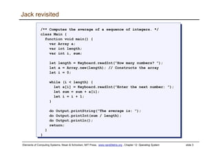 Elements of Computing Systems, Nisan & Schocken, MIT Press, www.nand2tetris.org , Chapter 12: Operating System slide 3
Jack revisited
/** Computes the average of a sequence of integers. */
class Main {
function void main() {
var Array a;
var int length;
var int i, sum;
let length = Keyboard.readInt(”How many numbers? ”);
let a = Array.new(length); // Constructs the array
let i = 0;
while (i < length) {
let a[i] = Keyboard.readInt(”Enter the next number: ”);
let sum = sum + a[i];
let i = i + 1;
}
do Output.printString(”The average is: ”);
do Output.printInt(sum / length);
do Output.println();
return;
}
}
/** Computes the average of a sequence of integers. */
class Main {
function void main() {
var Array a;
var int length;
var int i, sum;
let length = Keyboard.readInt(”How many numbers? ”);
let a = Array.new(length); // Constructs the array
let i = 0;
while (i < length) {
let a[i] = Keyboard.readInt(”Enter the next number: ”);
let sum = sum + a[i];
let i = i + 1;
}
do Output.printString(”The average is: ”);
do Output.printInt(sum / length);
do Output.println();
return;
}
}
 