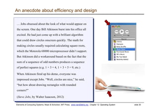 Elements of Computing Systems, Nisan & Schocken, MIT Press, www.nand2tetris.org , Chapter 12: Operating System slide 30
An anecdote about efficiency and design
… Jobs obsessed about the look of what would appear on
the screen. One day Bill Atkinson burst into his office all
excited. He had just come up with a brilliant algorithm
that could draw circles onscreen quickly. The math for
making circles usually required calculating square roots,
which the Motorola 68000 microprocessor didn’t support.
But Atkinson did a workaround based on the fact that the
sum of a sequence of odd numbers produces a sequence
of perfect squares (e.g. 1 + 3 = 4, 1 + 3 + 5 = 9, etc.)
When Atkinson fired up his demo, everyone was
impressed except Jobs. “Well, circles are nice,” he said,
“but how about drawing rectangles with rounded
corners?”
(Steve Jobs, by Walter Isaacson, 2012)
… Jobs obsessed about the look of what would appear on
the screen. One day Bill Atkinson burst into his office all
excited. He had just come up with a brilliant algorithm
that could draw circles onscreen quickly. The math for
making circles usually required calculating square roots,
which the Motorola 68000 microprocessor didn’t support.
But Atkinson did a workaround based on the fact that the
sum of a sequence of odd numbers produces a sequence
of perfect squares (e.g. 1 + 3 = 4, 1 + 3 + 5 = 9, etc.)
When Atkinson fired up his demo, everyone was
impressed except Jobs. “Well, circles are nice,” he said,
“but how about drawing rectangles with rounded
corners?”
(Steve Jobs, by Walter Isaacson, 2012)
 