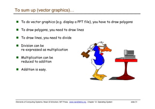 Elements of Computing Systems, Nisan & Schocken, MIT Press, www.nand2tetris.org , Chapter 12: Operating System slide 31
To do vector graphics (e.g. display a PPT file), you have to draw polygons
To draw polygons, you need to draw lines
To draw lines, you need to divide
Division can be
re-expressed as multiplication
Multiplication can be
reduced to addition
Addition is easy.
To sum up (vector graphics)…
 