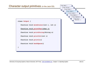 Elements of Computing Systems, Nisan & Schocken, MIT Press, www.nand2tetris.org , Chapter 12: Operating System slide 32
Character output primitives (in the Jack OS)
class Output {
function void moveCursor(int i, int j)
function void printChar(char c)
function void printString(String s)
function void printInt(int i)
function void println()
function void backSpace()
}
class Output {
function void moveCursor(int i, int j)
function void printChar(char c)
function void printString(String s)
function void printInt(int i)
function void println()
function void backSpace()
}
class Math {
class Math {
class String {
class String {
class Array {
class Array {
class Output {
class Output {
class Screen {
class Screen {
class Memory {
class Memory {
class Keyboard {
class Keyboard {
class Sys {
function (…)
…
}
class Sys {
function (…)
…
}
 
