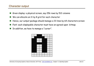 Elements of Computing Systems, Nisan & Schocken, MIT Press, www.nand2tetris.org , Chapter 12: Operating System slide 33
Character output
Given display: a physical screen, say 256 rows by 512 columns
We can allocate an 11 by 8 grid for each character
Hence, our output package should manage a 23 lines by 64 characters screen
Font: each displayable character must have an agreed-upon bitmap
In addition, we have to manage a “cursor”.
 