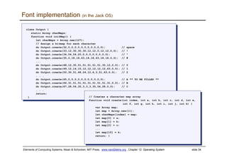Elements of Computing Systems, Nisan & Schocken, MIT Press, www.nand2tetris.org , Chapter 12: Operating System slide 34
class Output {
static Array charMaps;
function void initMap() {
let charMaps = Array.new(127);
// Assign a bitmap for each character
do Output.create(32,0,0,0,0,0,0,0,0,0,0,0); // space
do Output.create(33,12,30,30,30,12,12,0,12,12,0,0); // !
do Output.create(34,54,54,20,0,0,0,0,0,0,0,0); // “
do Output.create(35,0,18,18,63,18,18,63,18,18,0,0); // #
...
do Output.create(48,12,30,51,51,51,51,51,30,12,0,0); // 0
do Output.create(49,12,14,15,12,12,12,12,12,63,0,0); // 1
do Output.create(50,30,51,48,24,12,6,3,51,63,0,0); // 2
. . .
do Output.create(65,0,0,0,0,0,0,0,0,0,0,0); // A ** TO BE FILLED **
do Output.create(66,31,51,51,51,31,51,51,51,31,0,0); // B
do Output.create(67,28,54,35,3,3,3,35,54,28,0,0); // C
. . .
return;
}
class Output {
static Array charMaps;
function void initMap() {
let charMaps = Array.new(127);
// Assign a bitmap for each character
do Output.create(32,0,0,0,0,0,0,0,0,0,0,0); // space
do Output.create(33,12,30,30,30,12,12,0,12,12,0,0); // !
do Output.create(34,54,54,20,0,0,0,0,0,0,0,0); // “
do Output.create(35,0,18,18,63,18,18,63,18,18,0,0); // #
...
do Output.create(48,12,30,51,51,51,51,51,30,12,0,0); // 0
do Output.create(49,12,14,15,12,12,12,12,12,63,0,0); // 1
do Output.create(50,30,51,48,24,12,6,3,51,63,0,0); // 2
. . .
do Output.create(65,0,0,0,0,0,0,0,0,0,0,0); // A ** TO BE FILLED **
do Output.create(66,31,51,51,51,31,51,51,51,31,0,0); // B
do Output.create(67,28,54,35,3,3,3,35,54,28,0,0); // C
. . .
return;
}
Font implementation (in the Jack OS)
// Creates a character map array
function void create(int index, int a, int b, int c, int d, int e,
int f, int g, int h, int i, int j, int k) {
var Array map;
let map = Array.new(11);
let charMaps[index] = map;
let map[0] = a;
let map[1] = b;
let map[2] = c;
...
let map[10] = k;
return; }
// Creates a character map array
function void create(int index, int a, int b, int c, int d, int e,
int f, int g, int h, int i, int j, int k) {
var Array map;
let map = Array.new(11);
let charMaps[index] = map;
let map[0] = a;
let map[1] = b;
let map[2] = c;
...
let map[10] = k;
return; }
 