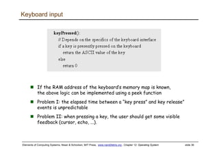 Elements of Computing Systems, Nisan & Schocken, MIT Press, www.nand2tetris.org , Chapter 12: Operating System slide 36
Keyboard input
If the RAM address of the keyboard’s memory map is known,
the above logic can be implemented using a peek function
Problem I: the elapsed time between a “key press” and key release”
events is unpredictable
Problem II: when pressing a key, the user should get some visible
feedback (cursor, echo, ...).
 