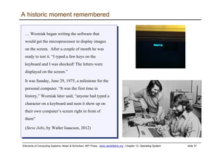 Elements of Computing Systems, Nisan & Schocken, MIT Press, www.nand2tetris.org , Chapter 12: Operating System slide 37
A historic moment remembered
… Wozniak began writing the software that
would get the microprocessor to display images
on the screen. After a couple of month he was
ready to test it. “I typed a few keys on the
keyboard and I was shocked! The letters were
displayed on the screen.”
It was Sunday, June 29, 1975, a milestone for the
personal computer. “It was the first time in
history,” Wozniak later said, “anyone had typed a
character on a keyboard and seen it show up on
their own computer’s screen right in front of
them”
(Steve Jobs, by Walter Isaacson, 2012)
… Wozniak began writing the software that
would get the microprocessor to display images
on the screen. After a couple of month he was
ready to test it. “I typed a few keys on the
keyboard and I was shocked! The letters were
displayed on the screen.”
It was Sunday, June 29, 1975, a milestone for the
personal computer. “It was the first time in
history,” Wozniak later said, “anyone had typed a
character on a keyboard and seen it show up on
their own computer’s screen right in front of
them”
(Steve Jobs, by Walter Isaacson, 2012)
 
