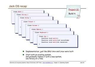 Elements of Computing Systems, Nisan & Schocken, MIT Press, www.nand2tetris.org , Chapter 12: Operating System slide 39
Jack OS recap
class Math {
function void init()
function int abs(int x)
class Math {
function void init()
function int abs(int x)Class String {Class String {
Class Array {
function Array new(int size)
method void dispose()
}
Class Array {
function Array new(int size)
method void dispose()
}
class Output {class Output {
Class Screen {Class Screen {
class Memory {
function int peek(int address)
class Memory {
function int peek(int address)Class Keyboard {Class Keyboard {
Class Sys {
function void halt():
function void error(int errorCode)
function void wait(int duration)
}
Class Sys {
function void halt():
function void error(int errorCode)
function void wait(int duration)
}
Project 12:
Build it.
Implementation: just like GNU Unix and Linux were built:
Start with an existing system,
and gradually replace it with a new system,
one library at a time.
 