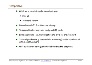 Elements of Computing Systems, Nisan & Schocken, MIT Press, www.nand2tetris.org , Chapter 12: Operating System slide 40
Perspective
What we presented can be described as a:
mini OS
Standard library
Many classical OS functions are missing
No separation between user mode and OS mode
Some algorithms (e.g. multiplication and division) are standard
Other algorithms (e.g. line- and circle-drawing) can be accelerated
with special hardware
And, by the way, we’ve just finished building the computer.
 