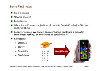 Elements of Computing Systems, Nisan & Schocken, MIT Press, www.nand2tetris.org , Chapter 12: Operating System slide 42
Some Final notes
CS is a science
What is science?
Reductionism
Life science: From Aristo (millions of rules) to Darwin (3 rules) to Watson
and Crick (1 rule)
Computer science: We knew in advance that we could build a computer
from almost nothing. In this course we actually did it.
Key lessons:
Elegance
Clarity
Simplicity
Playfulness.
 