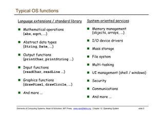 Elements of Computing Systems, Nisan & Schocken, MIT Press, www.nand2tetris.org , Chapter 12: Operating System slide 5
Typical OS functions
Language extensions / standard library
Mathematical operations
(abs, sqrt, ...)
Abstract data types
(String, Date, ...)
Output functions
(printChar, printString ...)
Input functions
(readChar, readLine ...)
Graphics functions
(drawPixel, drawCircle, ...)
And more ...
System-oriented services
Memory management
(objects, arrays, ...)
I/O device drivers
Mass storage
File system
Multi-tasking
UI management (shell / windows)
Security
Communications
And more ...
 