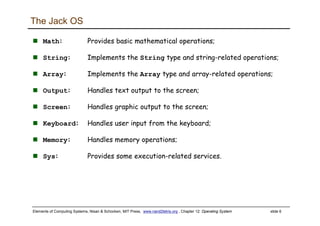 Elements of Computing Systems, Nisan & Schocken, MIT Press, www.nand2tetris.org , Chapter 12: Operating System slide 6
The Jack OS
Math: Provides basic mathematical operations;
String: Implements the String type and string-related operations;
Array: Implements the Array type and array-related operations;
Output: Handles text output to the screen;
Screen: Handles graphic output to the screen;
Keyboard: Handles user input from the keyboard;
Memory: Handles memory operations;
Sys: Provides some execution-related services.
 