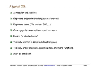 Elements of Computing Systems, Nisan & Schocken, MIT Press, www.nand2tetris.org , Chapter 12: Operating System slide 8
A typical OS:
Is modular and scalable
Empowers programmers (language extensions)
Empowers users (file system, GUI, ...)
Closes gaps between software and hardware
Runs in “protected mode”
Typically written in some high level language
Typically grows gradually, assuming more and more functions
Must be efficient.
 