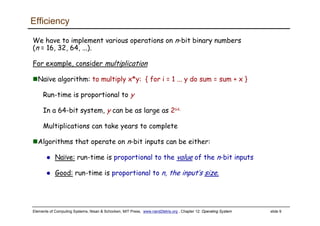 Elements of Computing Systems, Nisan & Schocken, MIT Press, www.nand2tetris.org , Chapter 12: Operating System slide 9
Efficiency
We have to implement various operations on n-bit binary numbers
(n = 16, 32, 64, ...).
For example, consider multiplication
Naïve algorithm: to multiply x*y: { for i = 1 ... y do sum = sum + x }
Run-time is proportional to y
In a 64-bit system, y can be as large as 264.
Multiplications can take years to complete
Algorithms that operate on n-bit inputs can be either:
Naïve: run-time is proportional to the value of the n-bit inputs
Good: run-time is proportional to n, the input’s size.
 