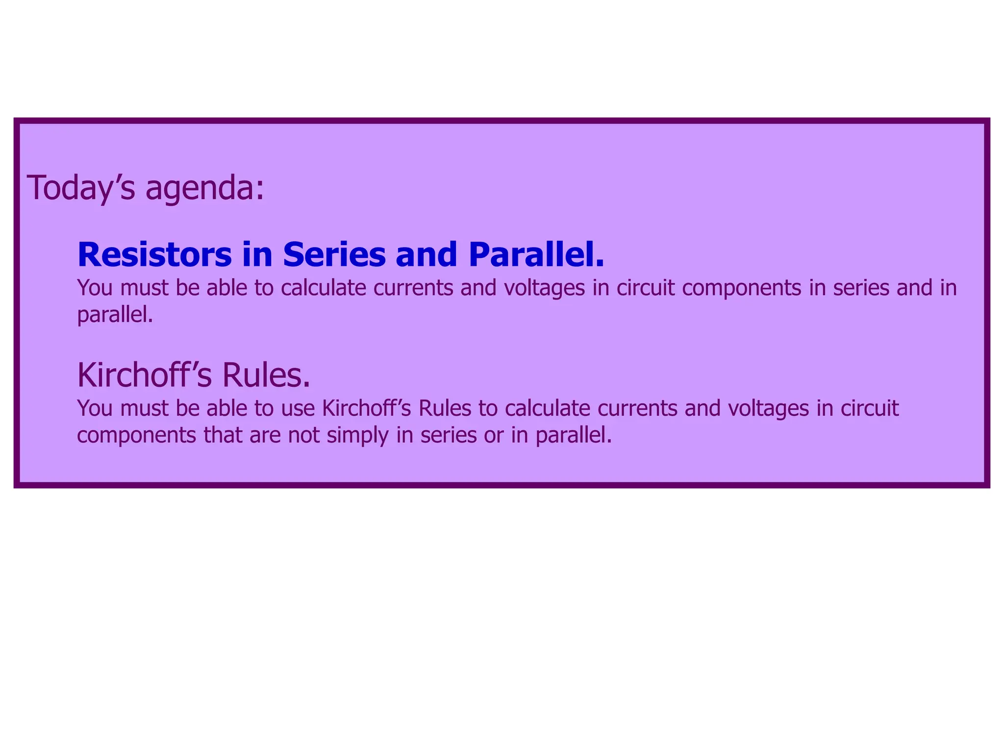 Today’s agenda:
Resistors in Series and Parallel.
You must be able to calculate currents and voltages in circuit components in series and in
parallel.
Kirchoff’s Rules.
You must be able to use Kirchoff’s Rules to calculate currents and voltages in circuit
components that are not simply in series or in parallel.
 