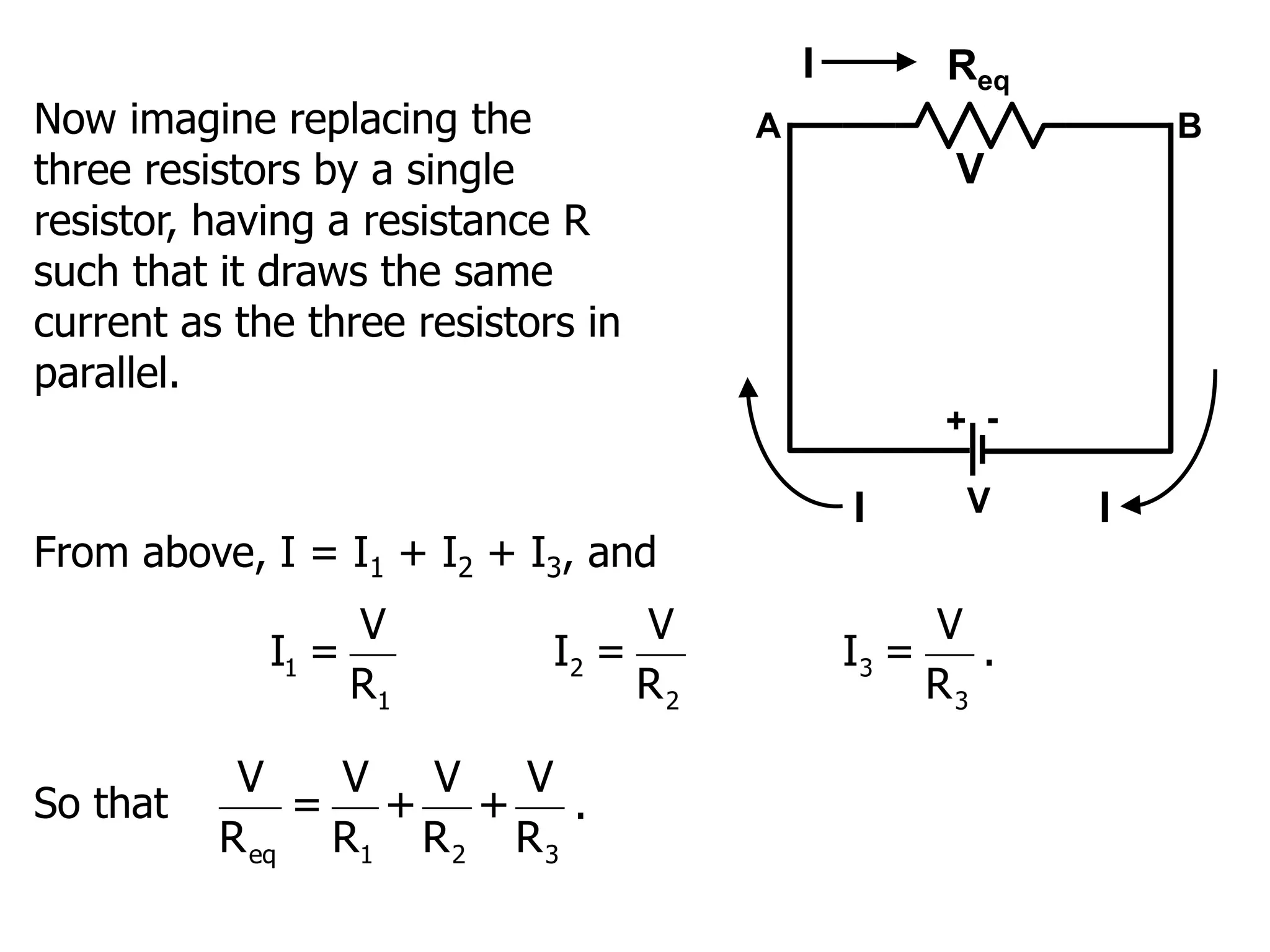 Now imagine replacing the
three resistors by a single
resistor, having a resistance R
such that it draws the same
current as the three resistors in
parallel.
V
Req
+ -
V
I
I
A B
I
From above, I = I1 + I2 + I3, and
1 2 3
1 2 3
V V V
I = I = I = .
R R R
So that
eq 1 2 3
V V V V
= + + .
R R R R
 
