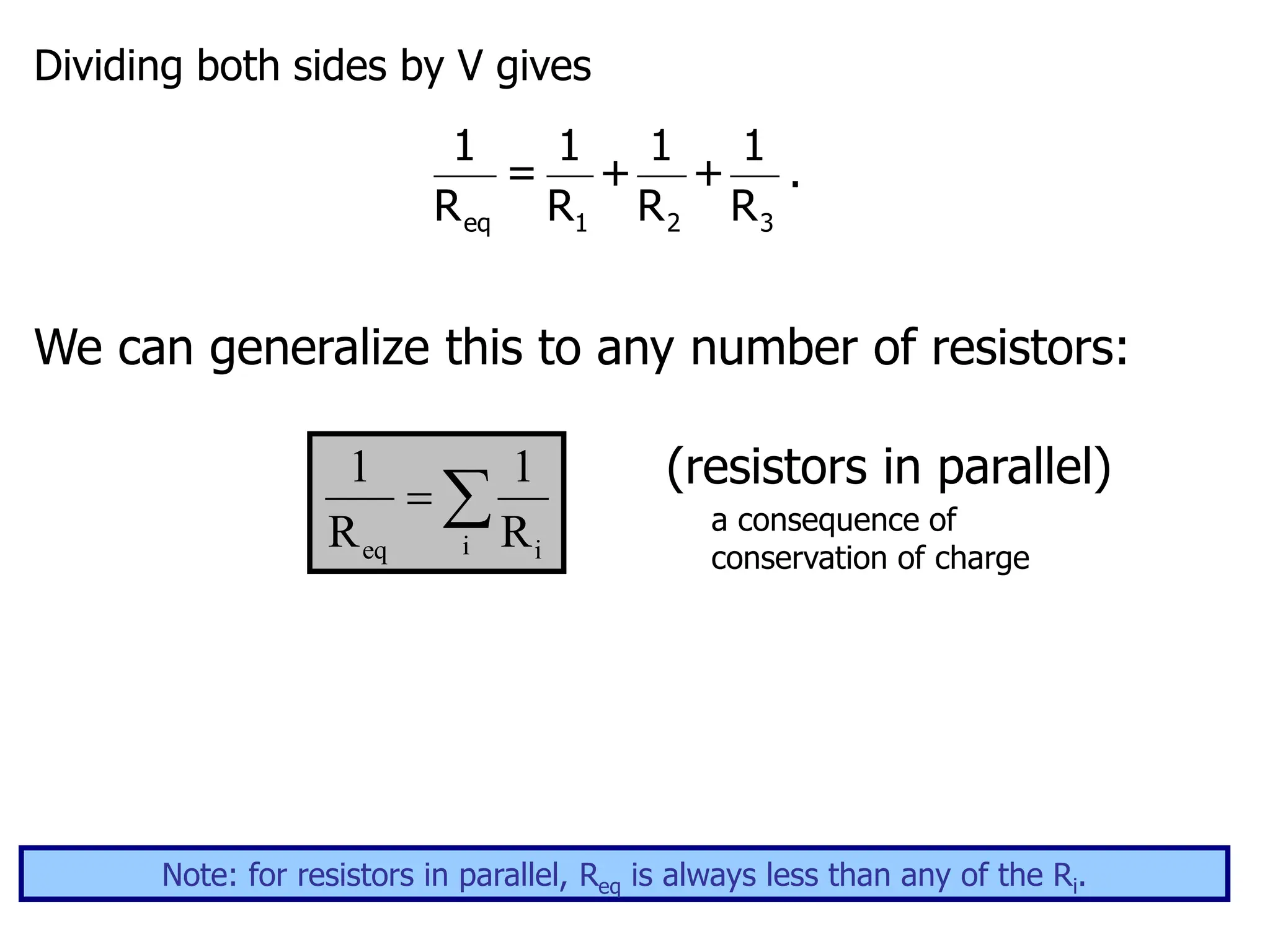 Dividing both sides by V gives
eq 1 2 3
1 1 1 1
= + + .
R R R R
We can generalize this to any number of resistors:
(resistors in parallel)
a consequence of
conservation of charge
i
eq i
1 1
R R
 
Note: for resistors in parallel, Req is always less than any of the Ri.
 
