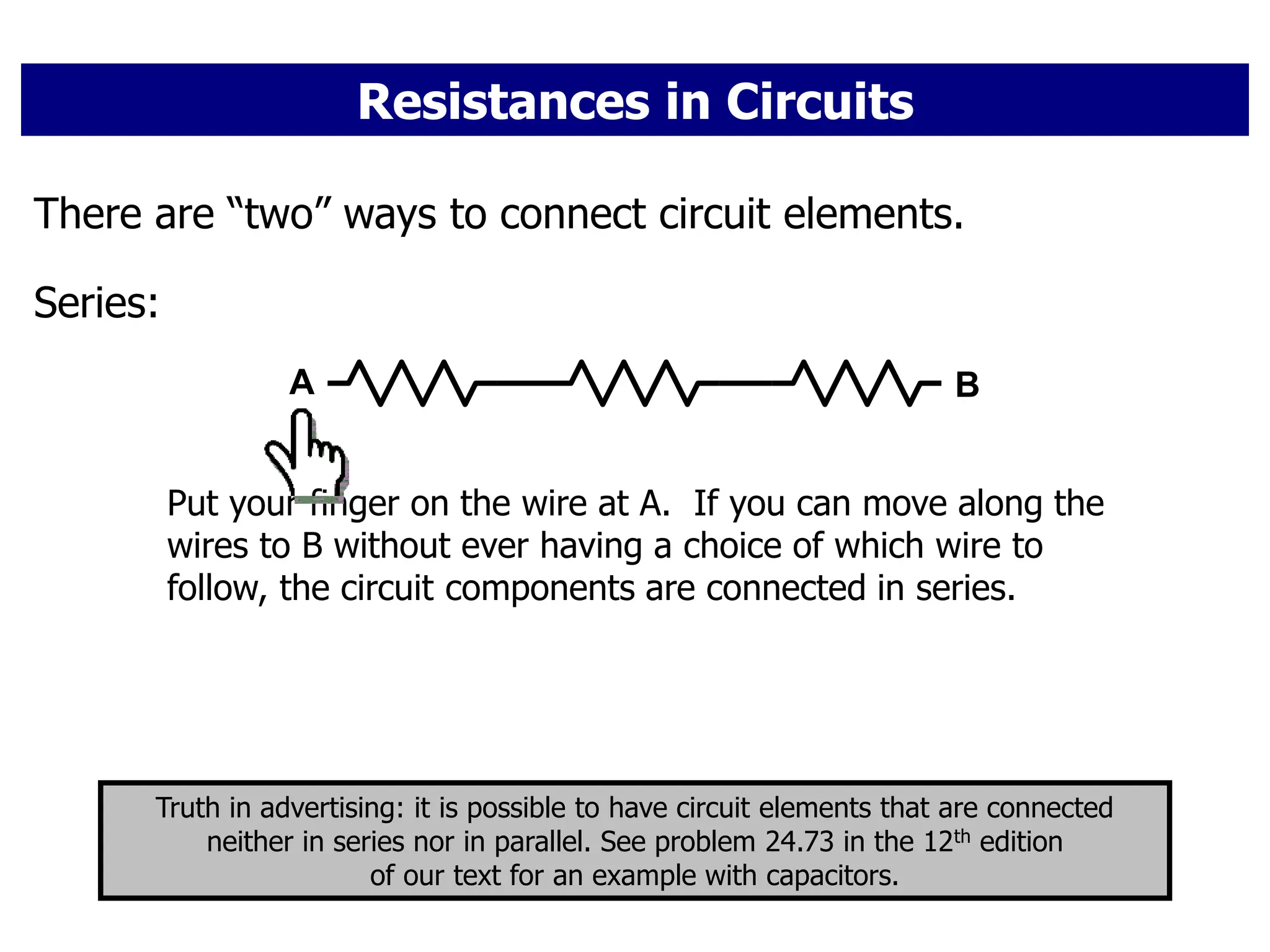 Resistances in Circuits
There are “two” ways to connect circuit elements.
Series:
A B
Put your finger on the wire at A. If you can move along the
wires to B without ever having a choice of which wire to
follow, the circuit components are connected in series.
Truth in advertising: it is possible to have circuit elements that are connected
neither in series nor in parallel. See problem 24.73 in the 12th edition
of our text for an example with capacitors.
 