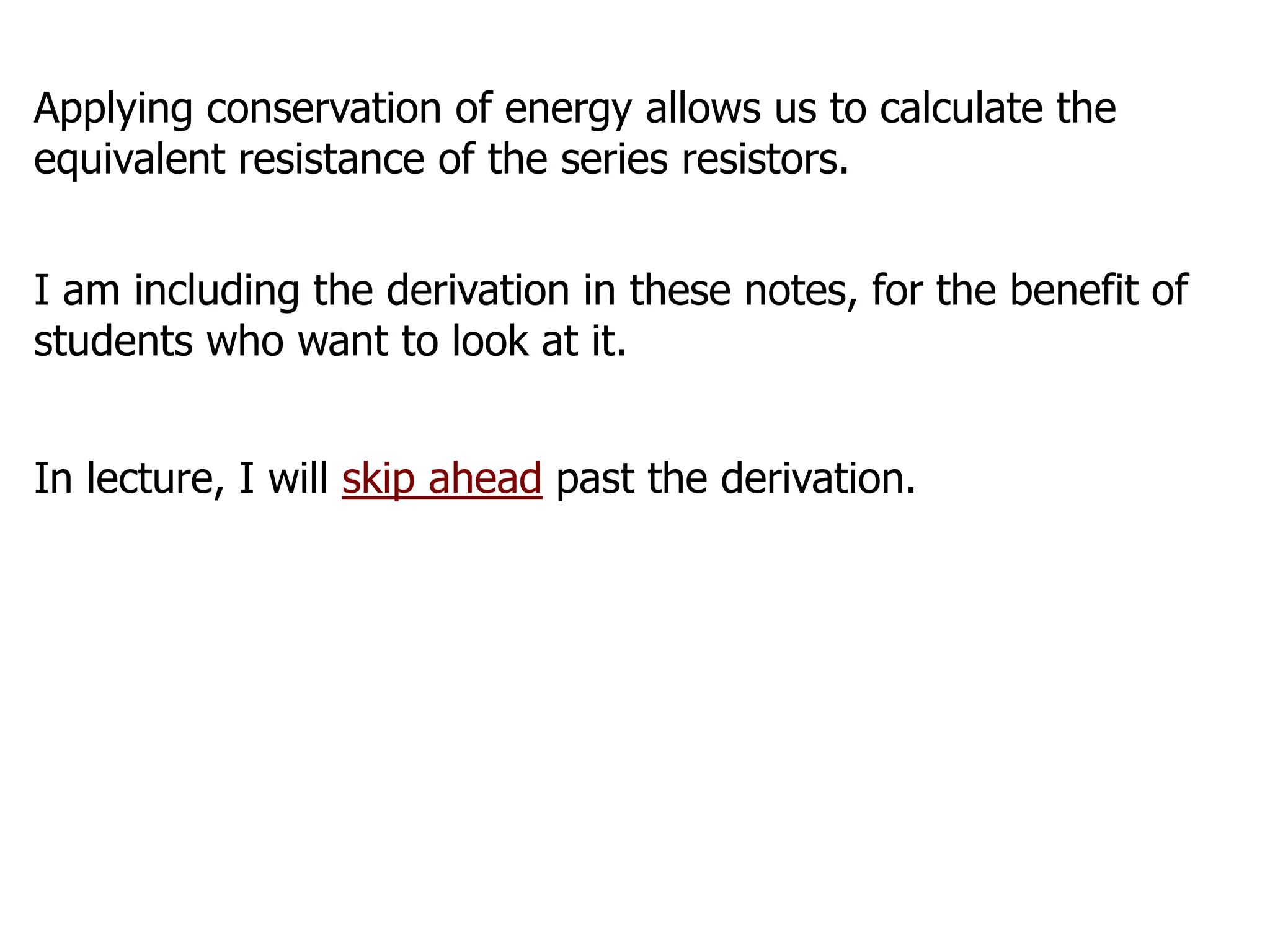 Applying conservation of energy allows us to calculate the
equivalent resistance of the series resistors.
I am including the derivation in these notes, for the benefit of
students who want to look at it.
In lecture, I will skip ahead past the derivation.
 