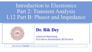 Dr. Rik Dey
ASSISTANT PROFESSOR,
ELECTRICAL ENGINEERING, IIT KANPUR
ESC201A INTRODUCTION TO ELECTRONICS CIRCUITS
2023-24 SEM-II
Introduction to Electronics
Part 2: Transient Analysis
L12 Part B: Phasor and Impedance
1
 
