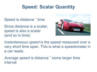 Speed: Scalar Quantity Speed is distance ÷ time Since distance is a scalar,  speed is also a scalar  (and so is time) Instantaneous speed  is the speed measured over a very short time span. This is what a speedometer in a car reads. Average speed  is distance ÷ some larger time interval 