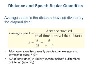 Distance and Speed: Scalar Quantities Average speed is the distance traveled divided by the elapsed time: A bar over something usually denotes the average, also sometimes used: < S > A Δ (Greek: delta) is usually used to indicate a difference or interval (Δt = t 2 -t 1 ) 