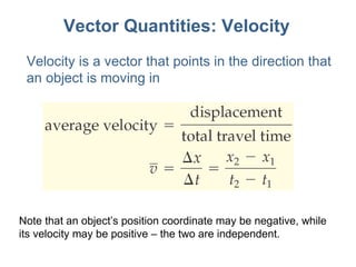 Vector Quantities: Velocity Note that an object ’s position coordinate may be negative, while its velocity may be positive – the two are independent. Velocity is a vector that points in the direction that an object is moving in 