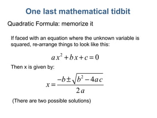 One last mathematical tidbit Quadratic Formula: memorize it If faced with an equation where the unknown variable is squared, re-arrange things to look like this: Then x is given by: (There are two possible solutions) 