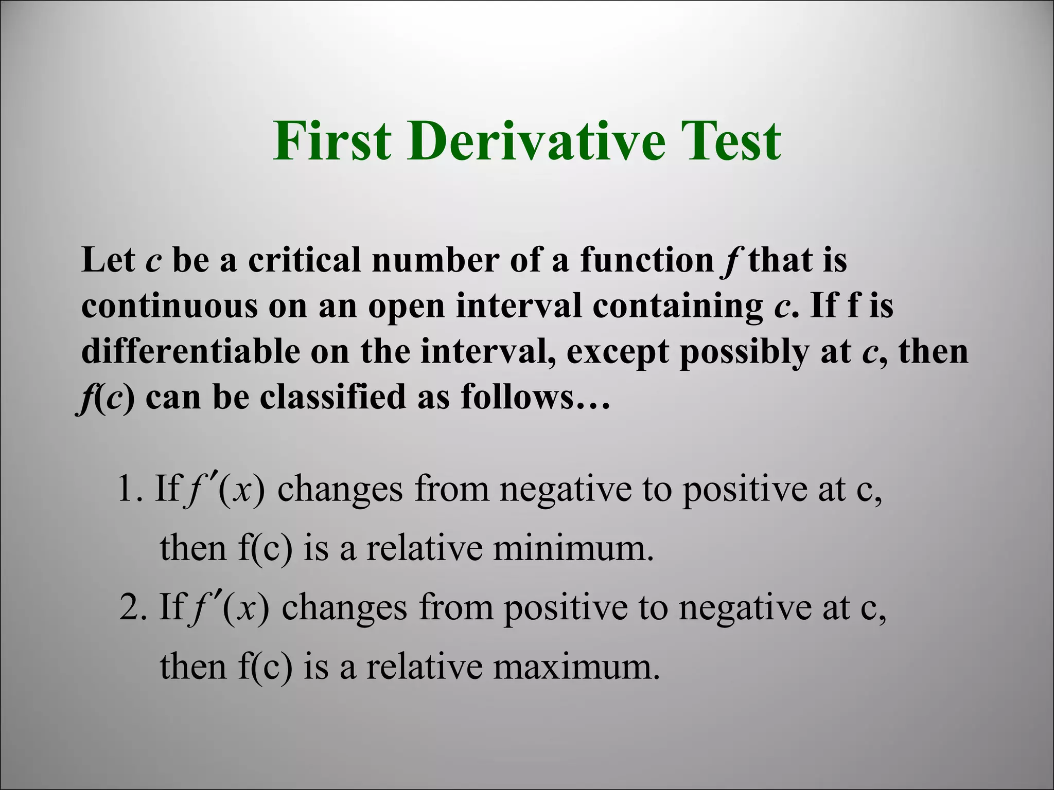 First Derivative Test
Let c be a critical number of a function f that is
continuous on an open interval containing c. If f is
differentiable on the interval, except possibly at c, then
f(c) can be classified as follows…
1. If ( ) changes from negative to positive at c,
then f(c) is a relative minimum.
2. If ( ) changes from positive to negative at c,
then f(c) is a relative maximum.
f x
f x
′
′
 