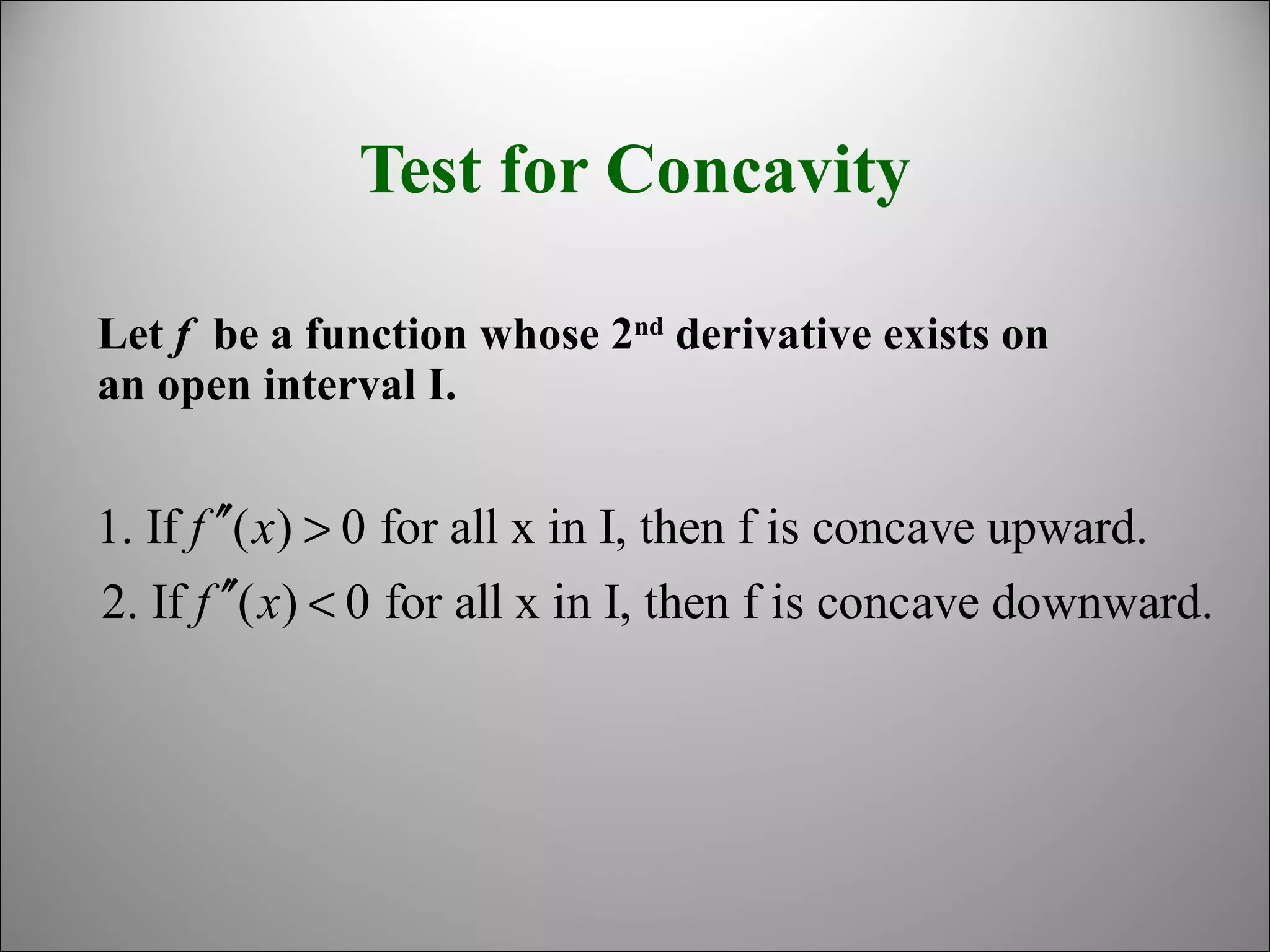 Test for Concavity
Let f be a function whose 2nd
derivative exists on
an open interval I.
1. If ( ) 0 for all x in I, then f is concave upward.
2. If ( ) 0 for all x in I, then f is concave downward.
f x
f x
′′ >
′′ <
 
