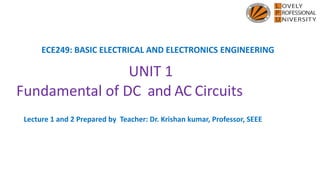 ECE249: BASIC ELECTRICAL AND ELECTRONICS ENGINEERING
UNIT 1
Fundamental of DC and AC Circuits
Lecture 1 and 2 Prepared by Teacher: Dr. Krishan kumar, Professor, SEEE
 