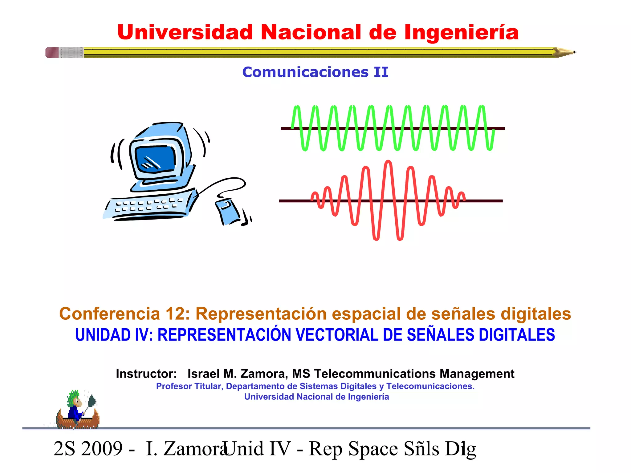 Universidad Nacional de Ingeniería 
Comunicaciones II 
Conferencia 12: Representación espacial de señales digitales 
UNIDAD IV: REPRESENTACIÓN VECTORIAL DE SEÑALES DIGITALES 
Instructor: Israel M. Zamora, MS Telecommunications Management 
Profesor Titular, Departamento de Sistemas Digitales y Telecomunicaciones. 
Universidad Nacional de Ingeniería 
2S 2009 - I. ZamoraU n i d IV - Rep Space Sñls D1ig 
 