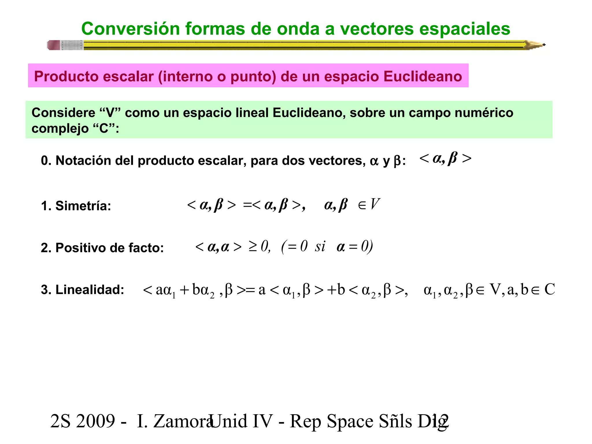 Conversión formas de onda a vectores espaciales 
Producto escalar (interno o punto) de un espacio Euclideano 
Considere “V” como un espacio lineal Euclideano, sobre un campo numérico 
complejo “C”: 
0. Notación del producto escalar, para dos vectores, a y b: < α, β > 
1. Simetría: < α, β > =< α, β >, α, β Î V 
2. Positivo de facto: < α,α > ³ 0, ( = 0 si α = 0) 
3. Linealidad: aα bα ,β a α ,β b α ,β , α ,α ,β V,a,b C 1 2 1 2 1 2 < + >= < > + < > Î Î 
2S 2009 - I. ZamoraU n i d IV - Rep Space Sñls D1ig2 
 