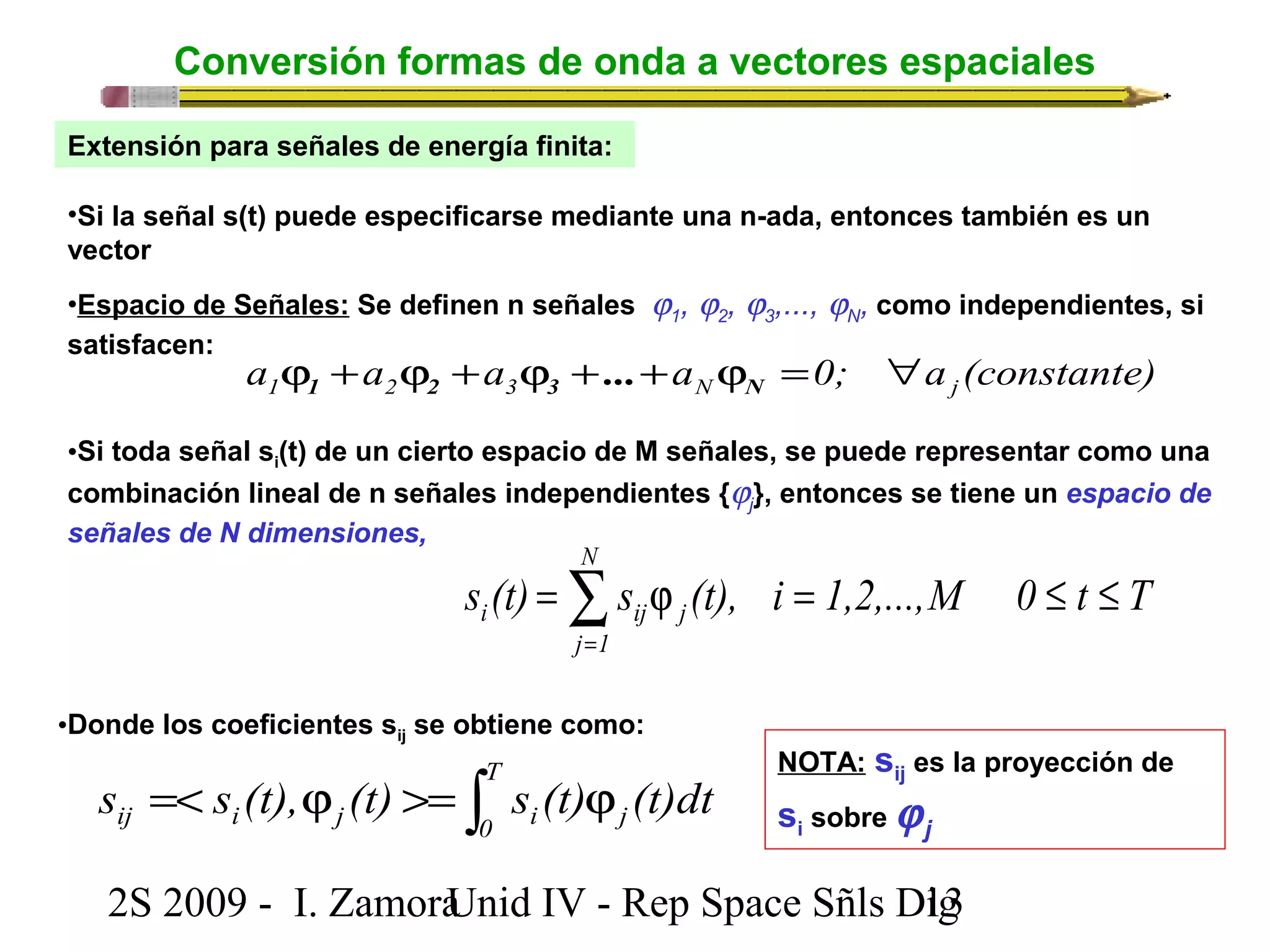 Conversión formas de onda a vectores espaciales 
Extensión para señales de energía finita: 
•Si la señal s(t) puede especificarse mediante una n-ada, entonces también es un 
vector 
•Espacio de Señales: Se definen n señales j1, j2, j3,..., jN, como independientes, si 
satisfacen: 
a a a a 0; a (constante) 1 2 3 N j j + j + j + + j = " 1 2 3 N ... 
•Si toda señal si(t) de un cierto espacio de M señales, se puede representar como una 
combinación lineal de n señales independientes {jj 
}, entonces se tiene un espacio de 
señales de N dimensiones, 
N 
å= 
s (t) = s j (t), i = 1,2,...,M 0 £ t £ 
T 
i ij j j 1 
•Donde los coeficientes sij se obtiene como: 
=< j >= ò j T 
ij i j 0 i j s s (t), (t) s (t) (t)dt 
NOTA: sij es la proyección de 
si sobre jj 
2S 2009 - I. ZamoraU n i d IV - Rep Space Sñls D1ig3 
 