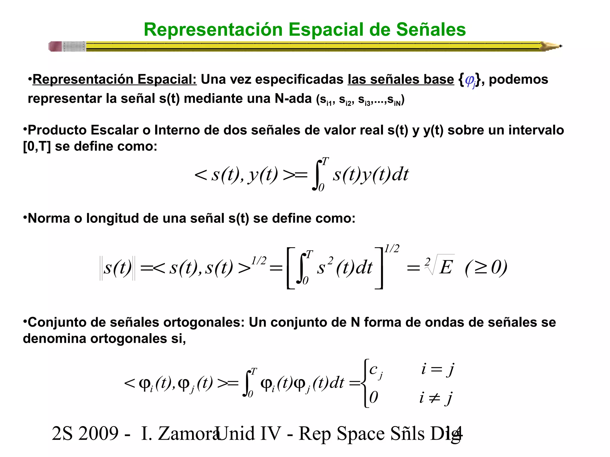 Representación Espacial de Señales 
•Representación Espacial: Una vez especificadas las señales base {jj 
•Producto Escalar o Interno de dos señales de valor real s(t) y y(t) sobre un intervalo 
[0,T] se define como: 
< >= òT 
s(t), y(t) s(t)y(t)dt 
0 
•Norma o longitud de una señal s(t) se define como: 
T 1/2 
0 
1/2 2 = ³ úû ù 
êë é 
=< > = ò 
s(t) s(t),s(t) s (t)dt 2 E ( 0) 
•Conjunto de señales ortogonales: Un conjunto de N forma de ondas de señales se 
denomina ortogonales si, 
c i j 
î í ì 
= 
(t), (t) (t) (t)dt T j 
i j 0 i j 
< j j >= ò j j = 0 i ¹ 
j 
2S 2009 - I. ZamoraU n i d IV - Rep Space Sñls D1ig4 
}, podemos 
representar la señal s(t) mediante una N-ada (si1, si2, si3,...,siN) 
 
