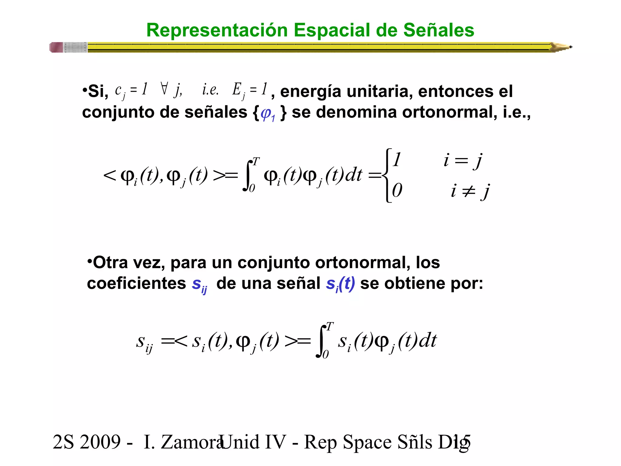 Representación Espacial de Señales 
c 1 j, i.e. E 1 j j = " = 
•Si, , energía unitaria, entonces el 
conjunto de señales {j1 } se denomina ortonormal, i.e., 
1 i j 
î í ì 
= 
(t), (t) (t) (t)dt T 
i j 0 i j 
< j j >= ò j j = 0 i ¹ 
j 
•Otra vez, para un conjunto ortonormal, los 
coeficientes sij de una señal si(t) se obtiene por: 
=< j >= ò j T 
ij i j 0 i j s s (t), (t) s (t) (t)dt 
2S 2009 - I. ZamoraU n i d IV - Rep Space Sñls D1ig5 
 